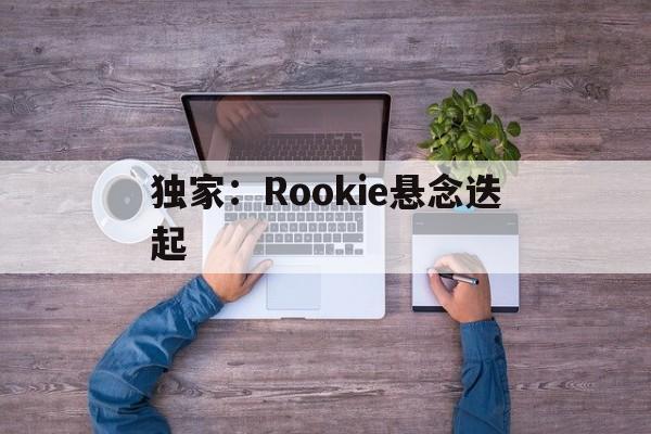 独家：Rookie悬念迭起(2024rookie现在在哪个战队)